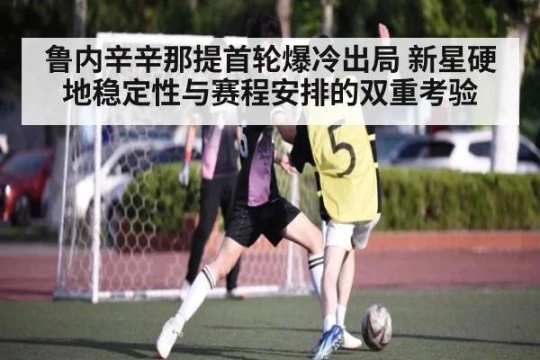 鲁内辛辛那提首轮爆冷出局 新星硬地稳定性与赛程安排的双重考验